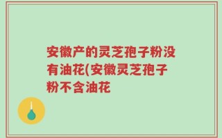 安徽产的灵芝孢子粉没有油花(安徽灵芝孢子粉不含油花