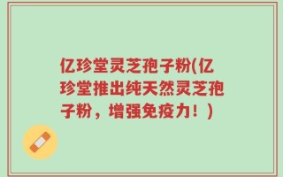 亿珍堂灵芝孢子粉(亿珍堂推出纯天然灵芝孢子粉，增强免疫力！)