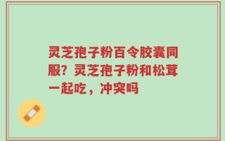 灵芝孢子粉百令胶囊同服？灵芝孢子粉和松茸一起吃，冲突吗