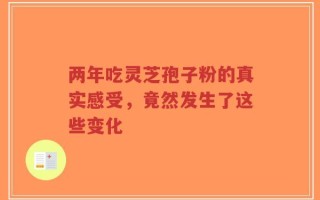 两年吃灵芝孢子粉的真实感受，竟然发生了这些变化