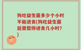 狗吃益生菌多少个小时不能进食(狗吃益生菌后需暂停进食几小时？)