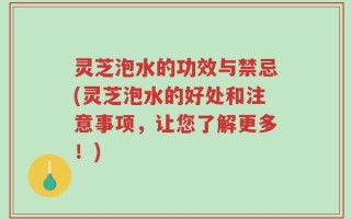 灵芝泡水的功效与禁忌(灵芝泡水的好处和注意事项，让您了解更多！)