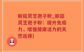 新菇灵芝孢子粉_新菇灵芝孢子粉：提升免疫力，增强健康活力的天然选择)