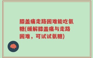 膝盖痛走路困难能吃氨糖(缓解膝盖痛与走路困难，可试试氨糖)
