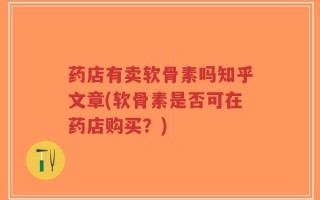 药店有卖软骨素吗知乎文章(软骨素是否可在药店购买？)