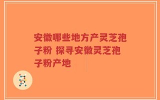 安徽哪些地方产灵芝孢子粉 探寻安徽灵芝孢子粉产地