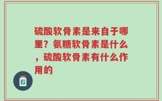 硫酸软骨素是来自于哪里？氨糖软骨素是什么，硫酸软骨素有什么作用的