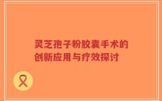 灵芝孢子粉胶囊手术的创新应用与疗效探讨