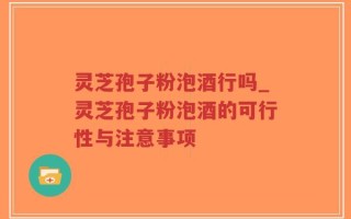 灵芝孢子粉泡酒行吗_灵芝孢子粉泡酒的可行性与注意事项
