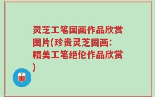 灵芝工笔国画作品欣赏图片(珍贵灵芝国画：精美工笔绝伦作品欣赏)