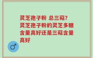 灵芝孢子粉 总三萜？灵芝孢子粉的灵芝多糖含量高好还是三萜含量高好