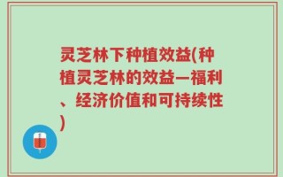 灵芝林下种植效益(种植灵芝林的效益—福利、经济价值和可持续性)