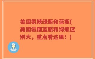 美国氨糖绿瓶和蓝瓶(美国氨糖蓝瓶和绿瓶区别大，重点看这里！)