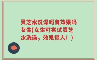 灵芝水洗澡吗有效果吗女生(女生可尝试灵芝水洗澡，效果惊人！)