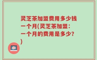 灵芝茶加盟费用多少钱一个月(灵芝茶加盟：一个月的费用是多少？)