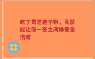 吃了灵芝孢子粉，竟然能让你一夜之间排便量倍增