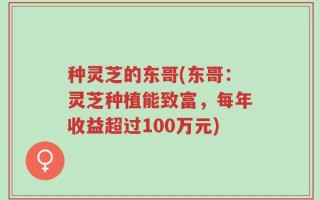 种灵芝的东哥(东哥：灵芝种植能致富，每年收益超过100万元)