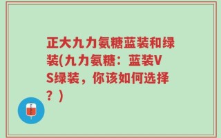 正大九力氨糖蓝装和绿装(九力氨糖：蓝装VS绿装，你该如何选择？)