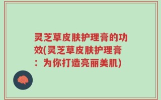 灵芝草皮肤护理膏的功效(灵芝草皮肤护理膏：为你打造亮丽美肌)