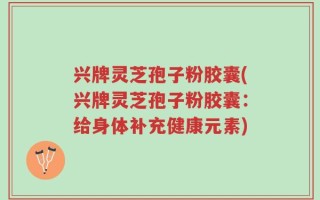 兴牌灵芝孢子粉胶囊(兴牌灵芝孢子粉胶囊：给身体补充健康元素)
