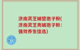 济南灵芝破壁孢子粉(济南灵芝壳破孢子粉：强效养生佳选)