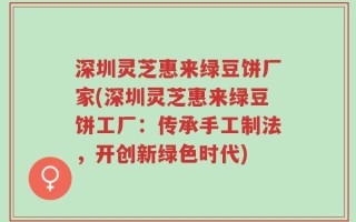 深圳灵芝惠来绿豆饼厂家(深圳灵芝惠来绿豆饼工厂：传承手工制法，开创新绿色时代)