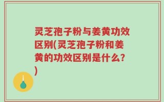 灵芝孢子粉与姜黄功效区别(灵芝孢子粉和姜黄的功效区别是什么？)