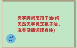 天宇牌灵芝孢子油(纯天然天宇灵芝孢子油，滋养健康调理身体)