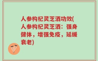 人参构杞灵芝洒功效(人参构杞灵芝洒：强身健体，增强免疫，延缓衰老)