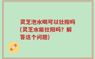 灵芝泡水喝可以壮阳吗(灵芝水能壮阳吗？解答这个问题)