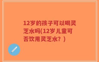 12岁的孩子可以喝灵芝水吗(12岁儿童可否饮用灵芝水？)