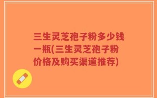 三生灵芝孢子粉多少钱一瓶(三生灵芝孢子粉价格及购买渠道推荐)