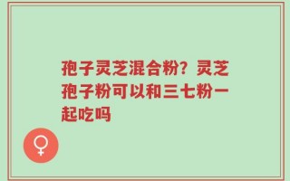 孢子灵芝混合粉？灵芝孢子粉可以和三七粉一起吃吗