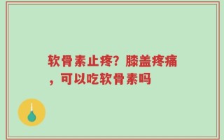 软骨素止疼？膝盖疼痛，可以吃软骨素吗