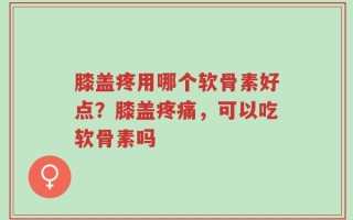 膝盖疼用哪个软骨素好点？膝盖疼痛，可以吃软骨素吗