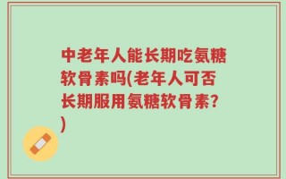 中老年人能长期吃氨糖软骨素吗(老年人可否长期服用氨糖软骨素？)