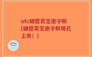 otc破壁灵芝孢子粉(破壁灵芝孢子粉现已上市！)