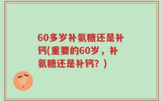 60多岁补氨糖还是补钙(重要的60岁，补氨糖还是补钙？)