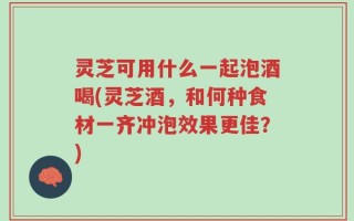 灵芝可用什么一起泡酒喝(灵芝酒，和何种食材一齐冲泡效果更佳？)