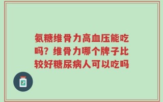 氨糖维骨力高血压能吃吗？维骨力哪个牌子比较好糖尿病人可以吃吗