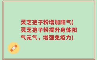 灵芝孢子粉增加阳气(灵芝孢子粉提升身体阳气元气，增强免疫力)