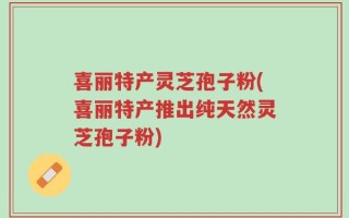喜丽特产灵芝孢子粉(喜丽特产推出纯天然灵芝孢子粉)
