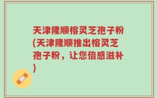 天津隆顺榕灵芝孢子粉(天津隆顺推出榕灵芝孢子粉，让您倍感滋补)