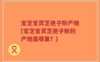 宝芝宝灵芝孢子粉产地(宝芝宝灵芝孢子粉的产地是哪里？)