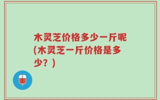 木灵芝价格多少一斤呢(木灵芝一斤价格是多少？)