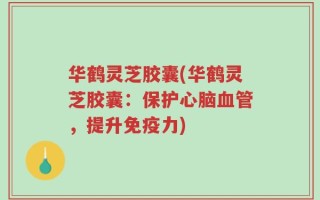 华鹤灵芝胶囊(华鹤灵芝胶囊：保护心脑血管，提升免疫力)