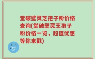 堂破壁灵芝孢子粉价格查询(堂破壁灵芝孢子粉价格一览，超值优惠等你来戳)
