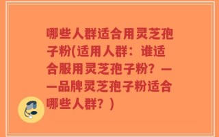 哪些人群适合用灵芝孢子粉(适用人群：谁适合服用灵芝孢子粉？——品牌灵芝孢子粉适合哪些人群？)