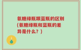 氨糖绿瓶跟蓝瓶的区别(氨糖绿瓶和蓝瓶的差异是什么？)