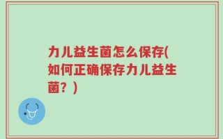 力儿益生菌怎么保存(如何正确保存力儿益生菌？)